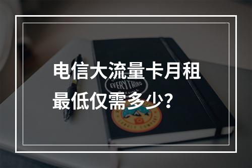 电信大流量卡月租最低仅需多少？
