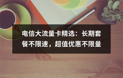 电信大流量卡精选：长期套餐不限速，超值优惠不限量