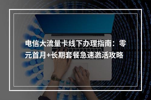 电信大流量卡线下办理指南：零元首月+长期套餐急速激活攻略