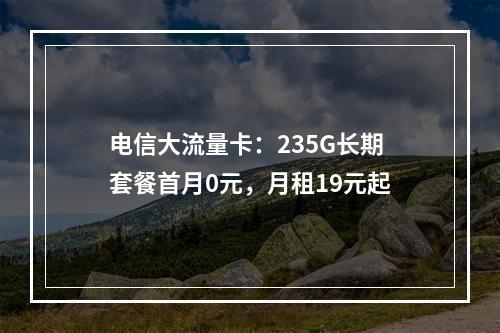 电信大流量卡：235G长期套餐首月0元，月租19元起