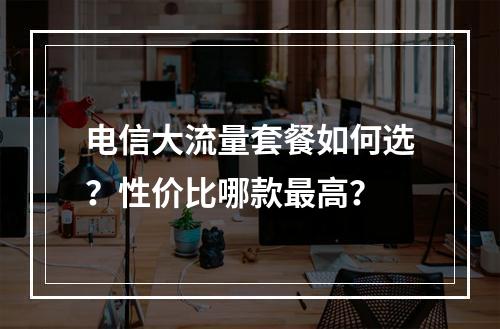 电信大流量套餐如何选？性价比哪款最高？
