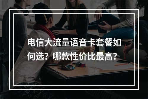 电信大流量语音卡套餐如何选？哪款性价比最高？