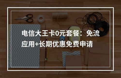 电信大王卡0元套餐：免流应用+长期优惠免费申请