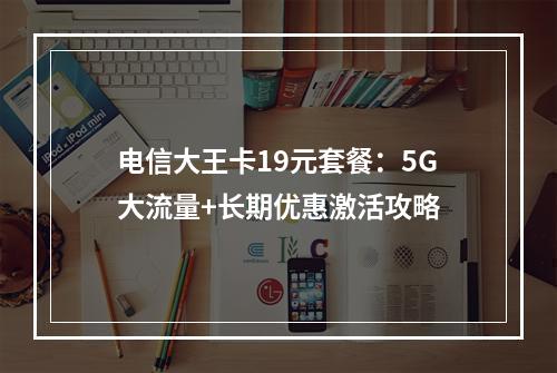 电信大王卡19元套餐：5G大流量+长期优惠激活攻略