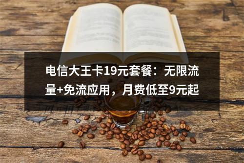 电信大王卡19元套餐：无限流量+免流应用，月费低至9元起