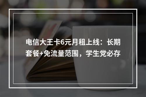 电信大王卡6元月租上线：长期套餐+免流量范围，学生党必存