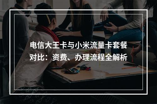 电信大王卡与小米流量卡套餐对比：资费、办理流程全解析