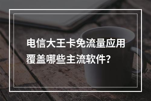 电信大王卡免流量应用覆盖哪些主流软件？