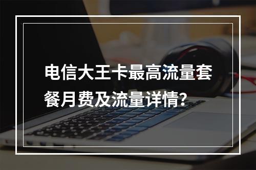 电信大王卡最高流量套餐月费及流量详情？
