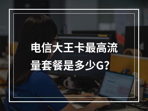 电信大王卡最高流量套餐是多少G？