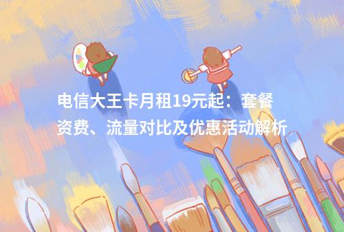 电信大王卡月租19元起：套餐资费、流量对比及优惠活动解析