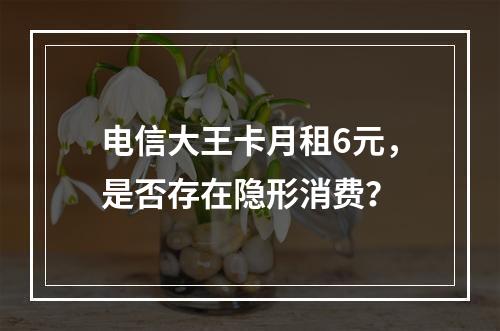 电信大王卡月租6元，是否存在隐形消费？