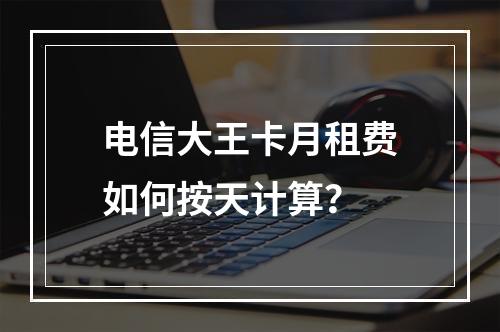 电信大王卡月租费如何按天计算？