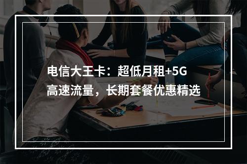 电信大王卡：超低月租+5G高速流量，长期套餐优惠精选