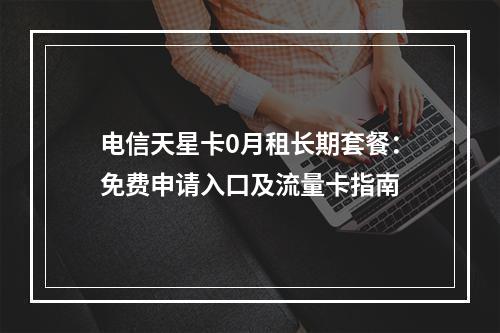 电信天星卡0月租长期套餐：免费申请入口及流量卡指南