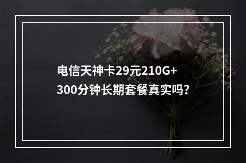 电信天神卡29元210G+300分钟长期套餐真实吗？