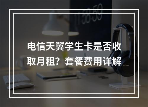 电信天翼学生卡是否收取月租？套餐费用详解