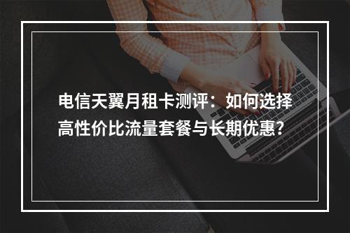 电信天翼月租卡测评：如何选择高性价比流量套餐与长期优惠？