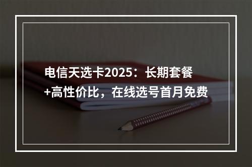 电信天选卡2025：长期套餐+高性价比，在线选号首月免费