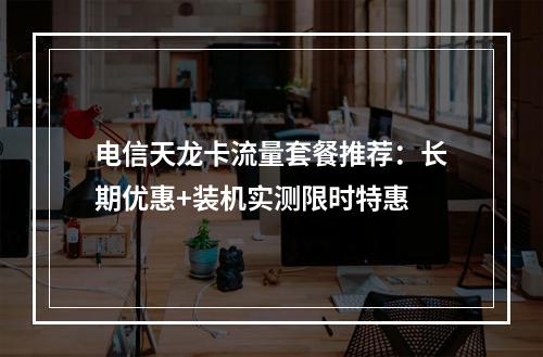 电信天龙卡流量套餐推荐：长期优惠+装机实测限时特惠