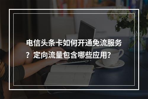 电信头条卡如何开通免流服务？定向流量包含哪些应用？