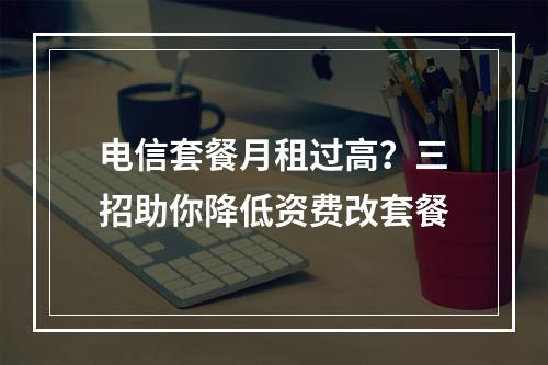 电信套餐月租过高？三招助你降低资费改套餐
