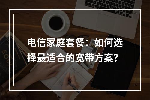电信家庭套餐：如何选择最适合的宽带方案？