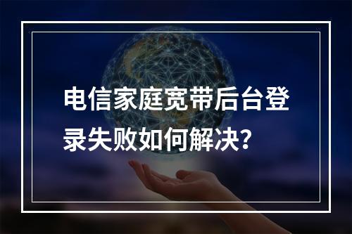 电信家庭宽带后台登录失败如何解决？