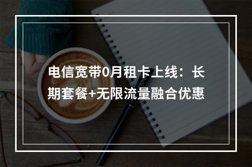 电信宽带0月租卡上线：长期套餐+无限流量融合优惠