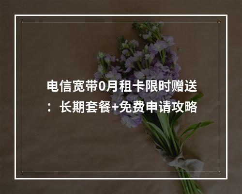 电信宽带0月租卡限时赠送：长期套餐+免费申请攻略