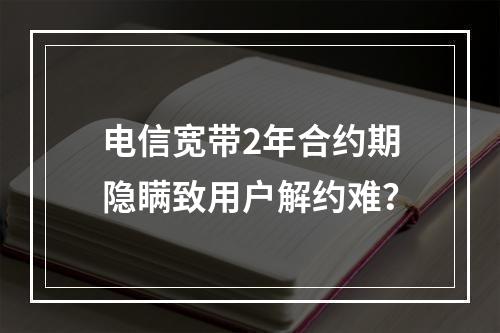 电信宽带2年合约期隐瞒致用户解约难？