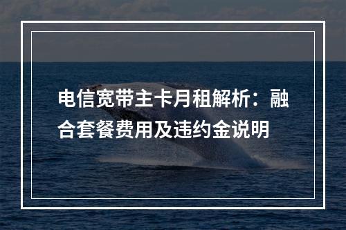电信宽带主卡月租解析：融合套餐费用及违约金说明
