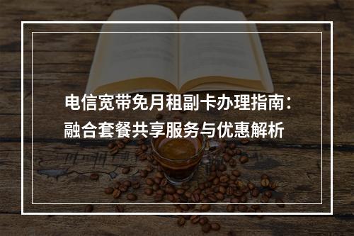 电信宽带免月租副卡办理指南：融合套餐共享服务与优惠解析