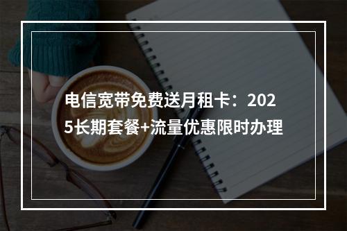 电信宽带免费送月租卡：2025长期套餐+流量优惠限时办理