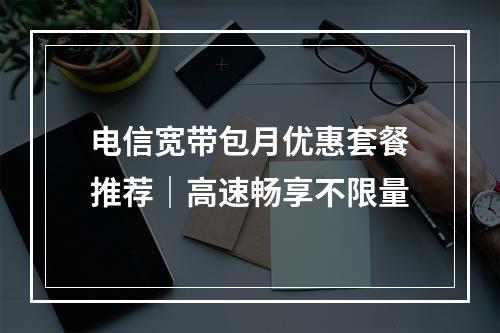 电信宽带包月优惠套餐推荐｜高速畅享不限量