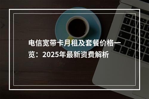 电信宽带卡月租及套餐价格一览：2025年最新资费解析