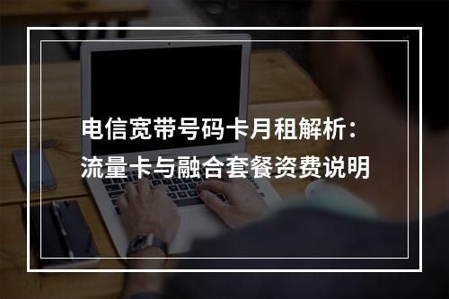 电信宽带号码卡月租解析：流量卡与融合套餐资费说明