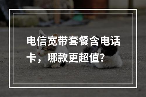 电信宽带套餐含电话卡，哪款更超值？