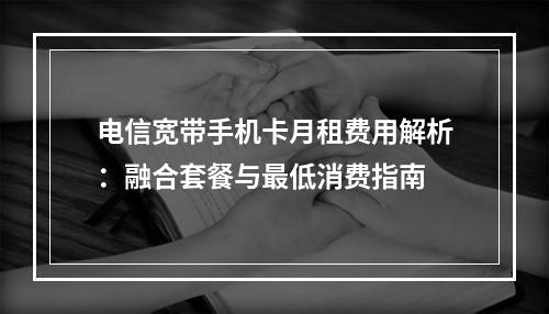 电信宽带手机卡月租费用解析：融合套餐与最低消费指南