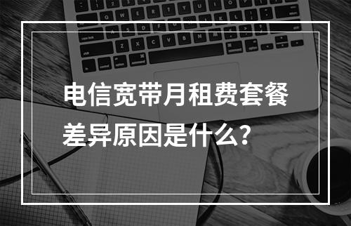 电信宽带月租费套餐差异原因是什么？