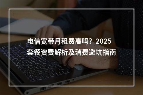 电信宽带月租费高吗？2025套餐资费解析及消费避坑指南