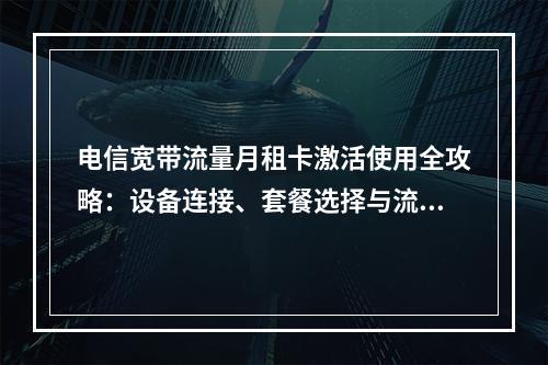 电信宽带流量月租卡激活使用全攻略：设备连接、套餐选择与流量管理