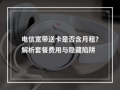 电信宽带送卡是否含月租？解析套餐费用与隐藏陷阱