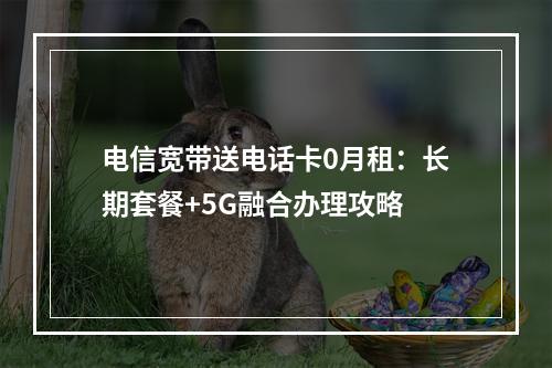 电信宽带送电话卡0月租：长期套餐+5G融合办理攻略