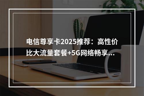 电信尊享卡2025推荐：高性价比大流量套餐+5G网络畅享无忧