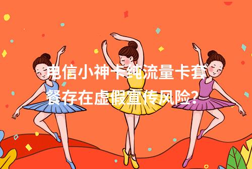 电信小神卡纯流量卡套餐存在虚假宣传风险？