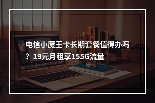 电信小魔王卡长期套餐值得办吗？19元月租享155G流量