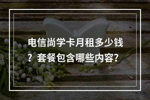 电信尚学卡月租多少钱？套餐包含哪些内容？