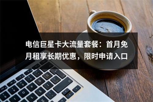 电信巨星卡大流量套餐：首月免月租享长期优惠，限时申请入口