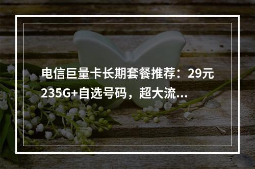 电信巨量卡长期套餐推荐：29元235G+自选号码，超大流量畅享